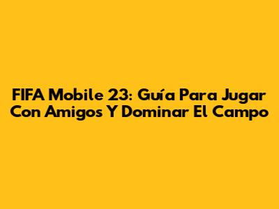 FIFA Mobile 23: Guía Para Jugar Con Amigos Y Dominar El Campo