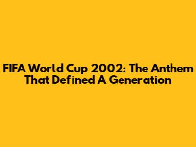 FIFA World Cup 2002: The Anthem That Defined A Generation