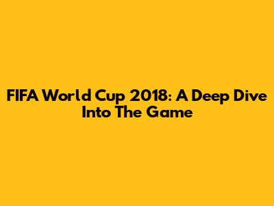 FIFA World Cup 2018: A Deep Dive Into The Game