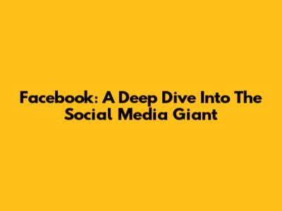 Facebook: A Deep Dive Into The Social Media Giant