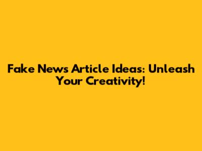 Fake News Article Ideas: Unleash Your Creativity!