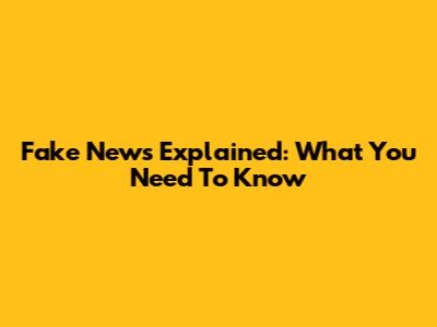 Fake News Explained: What You Need To Know