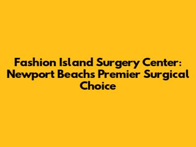 Fashion Island Surgery Center: Newport Beach's Premier Surgical Choice