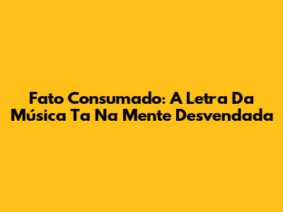 Fato Consumado: A Letra Da Música Ta Na Mente Desvendada