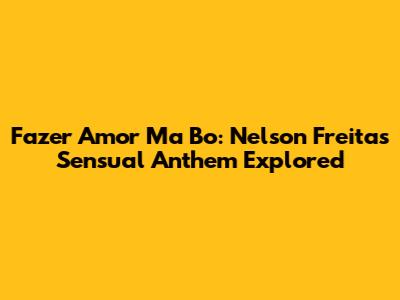 Fazer Amor Ma Bo: Nelson Freitas' Sensual Anthem Explored