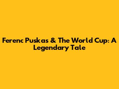 Ferenc Puskas & The World Cup: A Legendary Tale