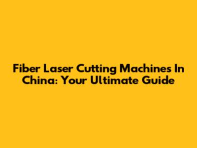 Fiber Laser Cutting Machines In China: Your Ultimate Guide