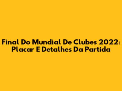 Final Do Mundial De Clubes 2022: Placar E Detalhes Da Partida