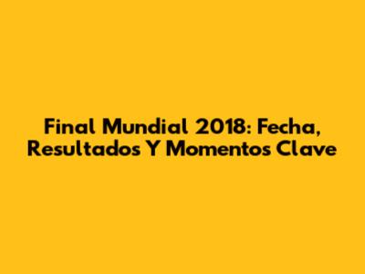 Final Mundial 2018: Fecha, Resultados Y Momentos Clave
