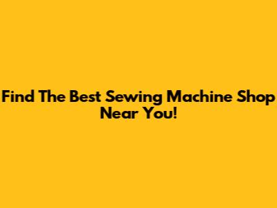 Find The Best Sewing Machine Shop Near You!