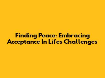 Finding Peace: Embracing Acceptance In Life's Challenges