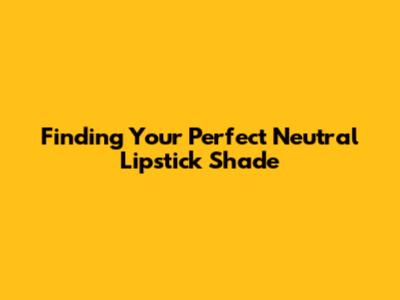 Finding Your Perfect Neutral Lipstick Shade