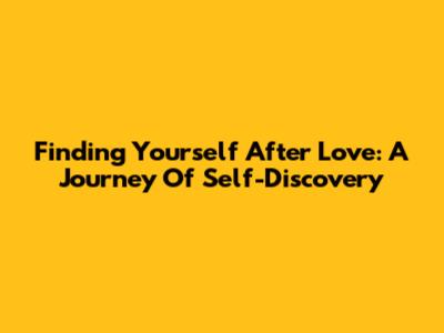 Finding Yourself After Love: A Journey Of Self-Discovery