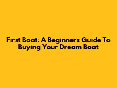 First Boat: A Beginner's Guide To Buying Your Dream Boat