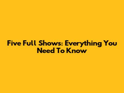 Five Full Shows: Everything You Need To Know