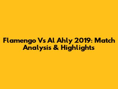 Flamengo Vs Al Ahly 2019: Match Analysis & Highlights