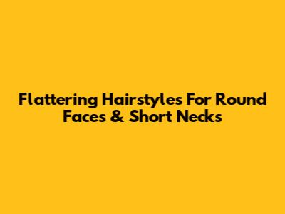 Flattering Hairstyles For Round Faces & Short Necks