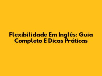 Flexibilidade Em Inglês: Guia Completo E Dicas Práticas