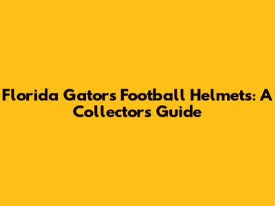 Florida Gators Football Helmets: A Collector's Guide