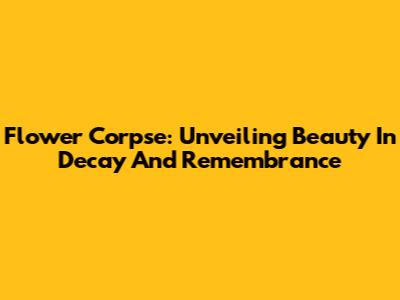 Flower Corpse: Unveiling Beauty In Decay And Remembrance