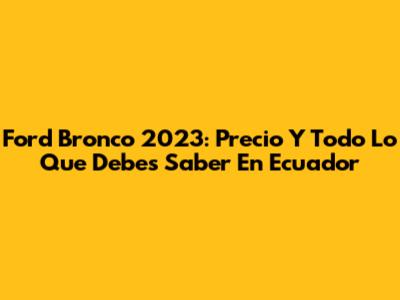 Ford Bronco 2023: Precio Y Todo Lo Que Debes Saber En Ecuador