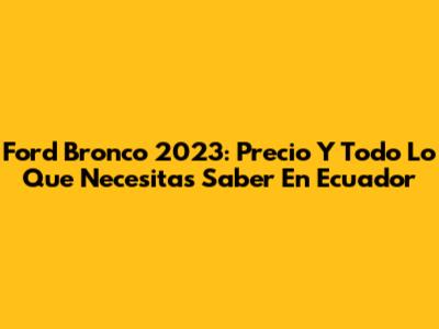 Ford Bronco 2023: Precio Y Todo Lo Que Necesitas Saber En Ecuador