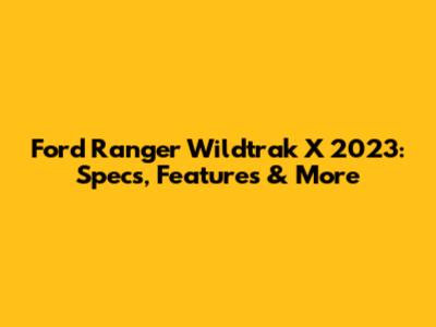 Ford Ranger Wildtrak X 2023: Specs, Features & More