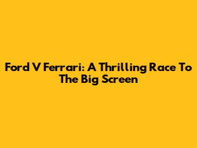Ford V Ferrari: A Thrilling Race To The Big Screen