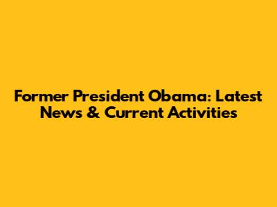 Former President Obama: Latest News & Current Activities