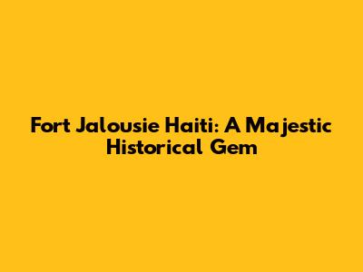 Fort Jalousie Haiti: A Majestic Historical Gem