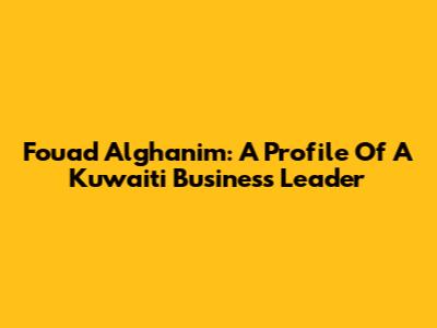 Fouad Alghanim: A Profile Of A Kuwaiti Business Leader