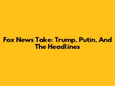 Fox News' Take: Trump, Putin, And The Headlines