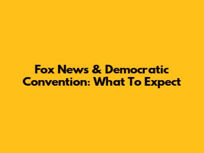 Fox News & Democratic Convention: What To Expect