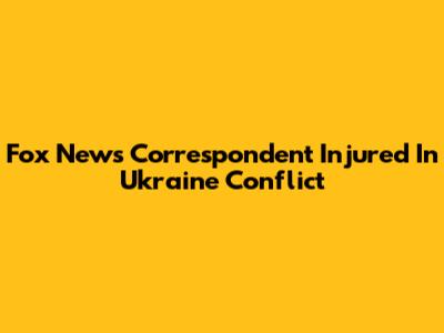 Fox News Correspondent Injured In Ukraine Conflict