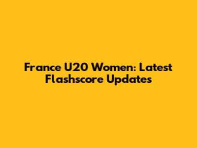 France U20 Women: Latest Flashscore Updates