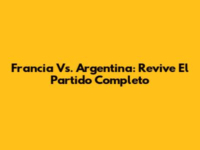 Francia Vs. Argentina: Revive El Partido Completo