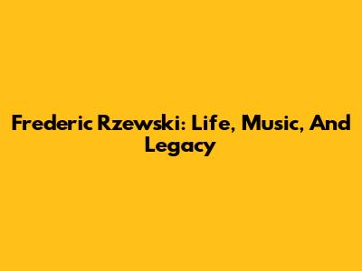 Frederic Rzewski: Life, Music, And Legacy