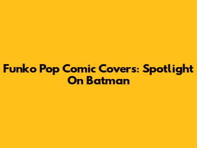 Funko Pop Comic Covers: Spotlight On Batman