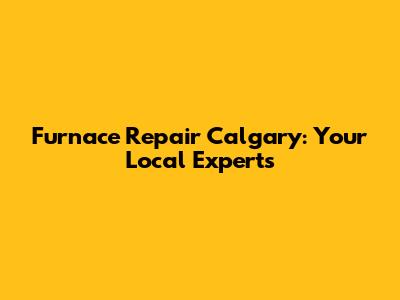 Furnace Repair Calgary: Your Local Experts