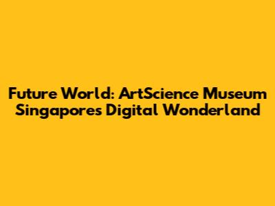 Future World: ArtScience Museum Singapore's Digital Wonderland