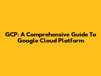 GCP: A Comprehensive Guide To Google Cloud Platform