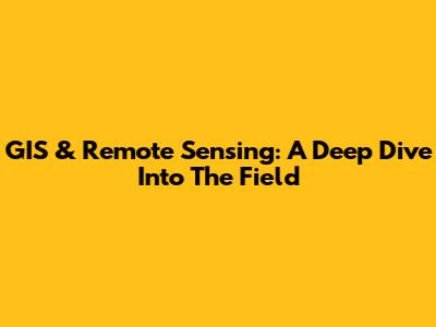 GIS & Remote Sensing: A Deep Dive Into The Field