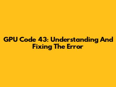 GPU Code 43: Understanding And Fixing The Error