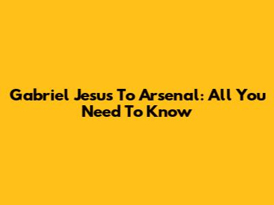 Gabriel Jesus To Arsenal: All You Need To Know