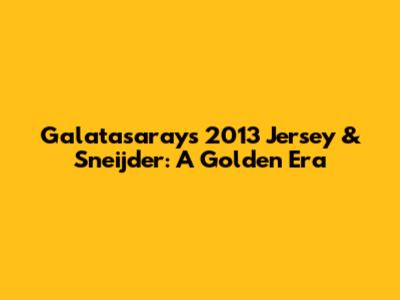 Galatasaray's 2013 Jersey & Sneijder: A Golden Era