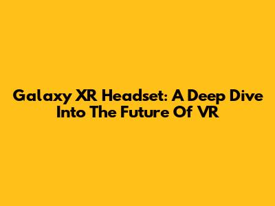 Galaxy XR Headset: A Deep Dive Into The Future Of VR