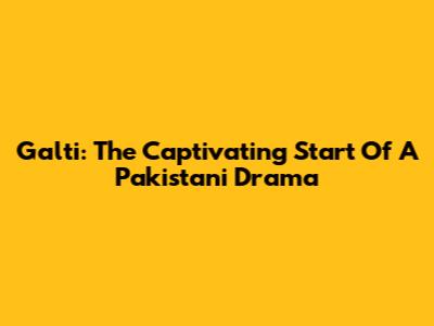 Galti: The Captivating Start Of A Pakistani Drama