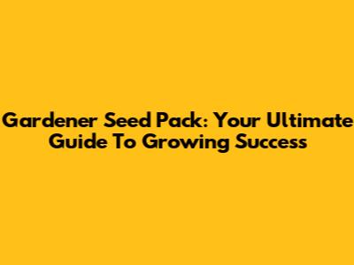 Gardener Seed Pack: Your Ultimate Guide To Growing Success