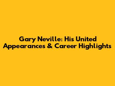 Gary Neville: His United Appearances & Career Highlights