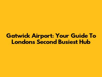 Gatwick Airport: Your Guide To London's Second Busiest Hub